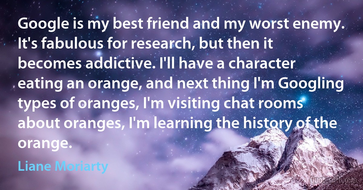 Google is my best friend and my worst enemy. It's fabulous for research, but then it becomes addictive. I'll have a character eating an orange, and next thing I'm Googling types of oranges, I'm visiting chat rooms about oranges, I'm learning the history of the orange. (Liane Moriarty)