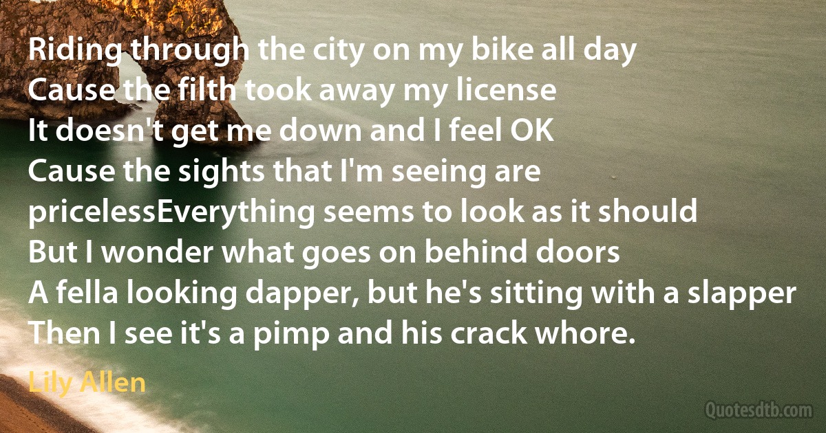 Riding through the city on my bike all day
Cause the filth took away my license
It doesn't get me down and I feel OK
Cause the sights that I'm seeing are pricelessEverything seems to look as it should
But I wonder what goes on behind doors
A fella looking dapper, but he's sitting with a slapper
Then I see it's a pimp and his crack whore. (Lily Allen)