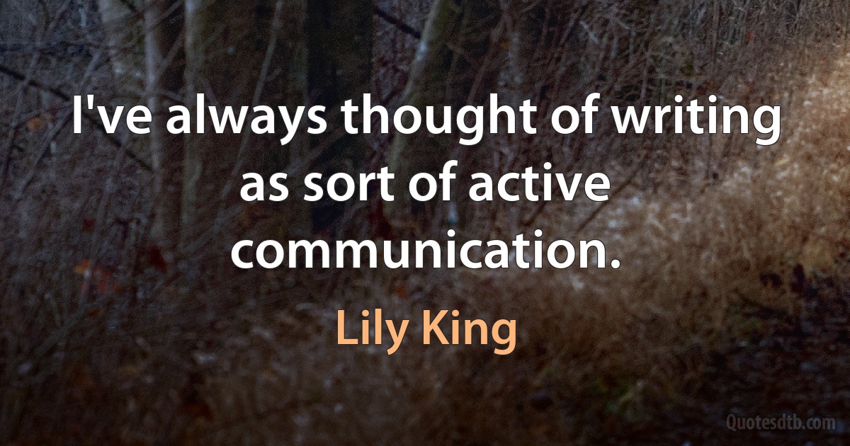 I've always thought of writing as sort of active communication. (Lily King)