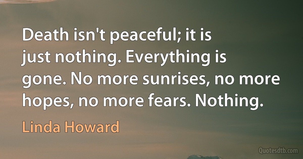 Death isn't peaceful; it is just nothing. Everything is gone. No more sunrises, no more hopes, no more fears. Nothing. (Linda Howard)