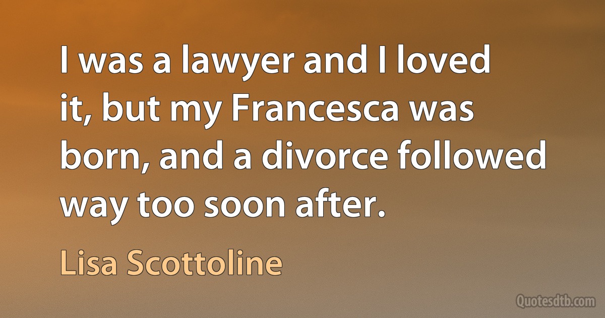 I was a lawyer and I loved it, but my Francesca was born, and a divorce followed way too soon after. (Lisa Scottoline)