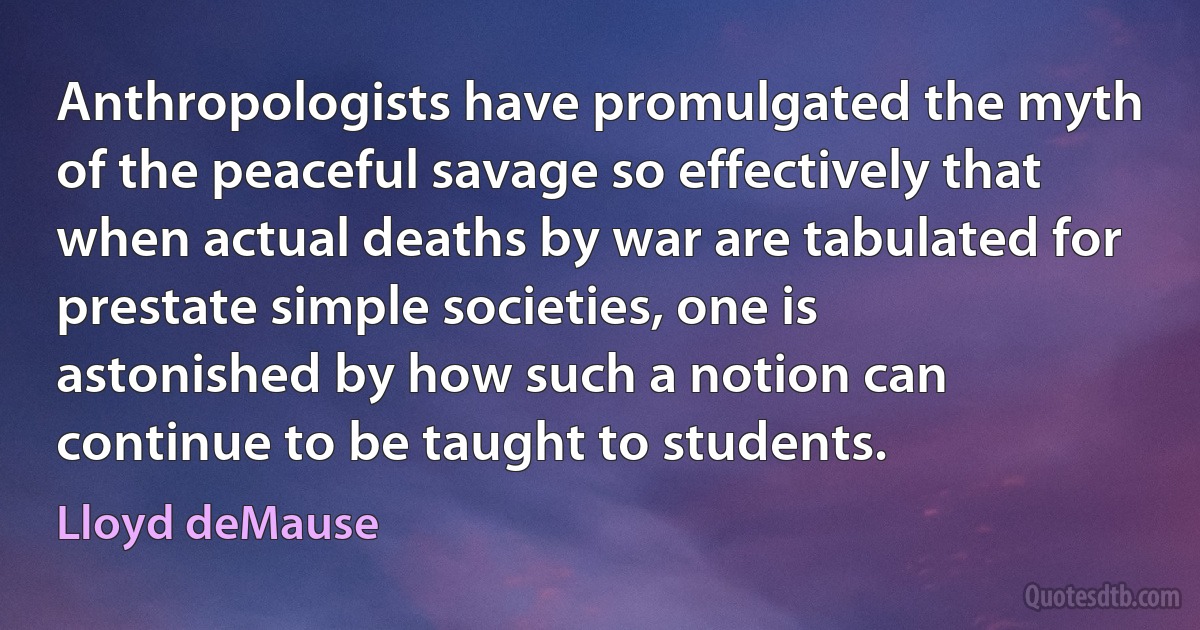 Anthropologists have promulgated the myth of the peaceful savage so effectively that when actual deaths by war are tabulated for prestate simple societies, one is astonished by how such a notion can continue to be taught to students. (Lloyd deMause)