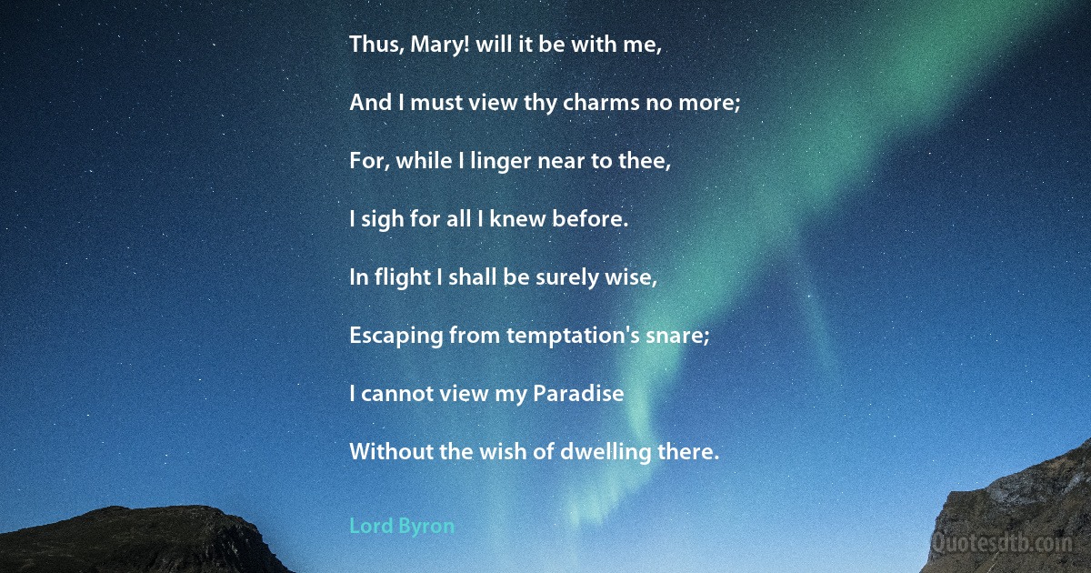 Thus, Mary! will it be with me,

And I must view thy charms no more;

For, while I linger near to thee,

I sigh for all I knew before.

In flight I shall be surely wise,

Escaping from temptation's snare;

I cannot view my Paradise

Without the wish of dwelling there. (Lord Byron)