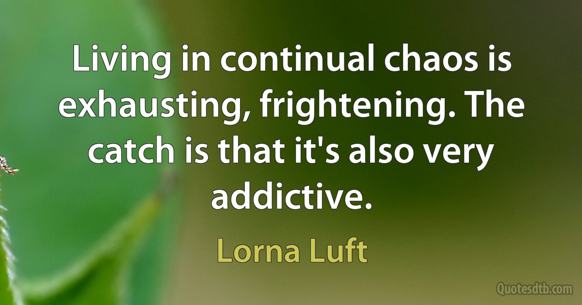 Living in continual chaos is exhausting, frightening. The catch is that it's also very addictive. (Lorna Luft)