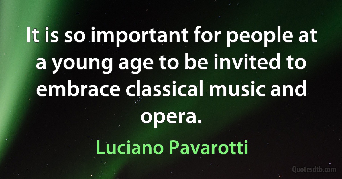 It is so important for people at a young age to be invited to embrace classical music and opera. (Luciano Pavarotti)