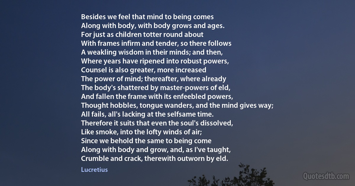 Besides we feel that mind to being comes
Along with body, with body grows and ages.
For just as children totter round about
With frames infirm and tender, so there follows
A weakling wisdom in their minds; and then,
Where years have ripened into robust powers,
Counsel is also greater, more increased
The power of mind; thereafter, where already
The body's shattered by master-powers of eld,
And fallen the frame with its enfeebled powers,
Thought hobbles, tongue wanders, and the mind gives way;
All fails, all's lacking at the selfsame time.
Therefore it suits that even the soul's dissolved,
Like smoke, into the lofty winds of air;
Since we behold the same to being come
Along with body and grow, and, as I've taught,
Crumble and crack, therewith outworn by eld. (Lucretius)