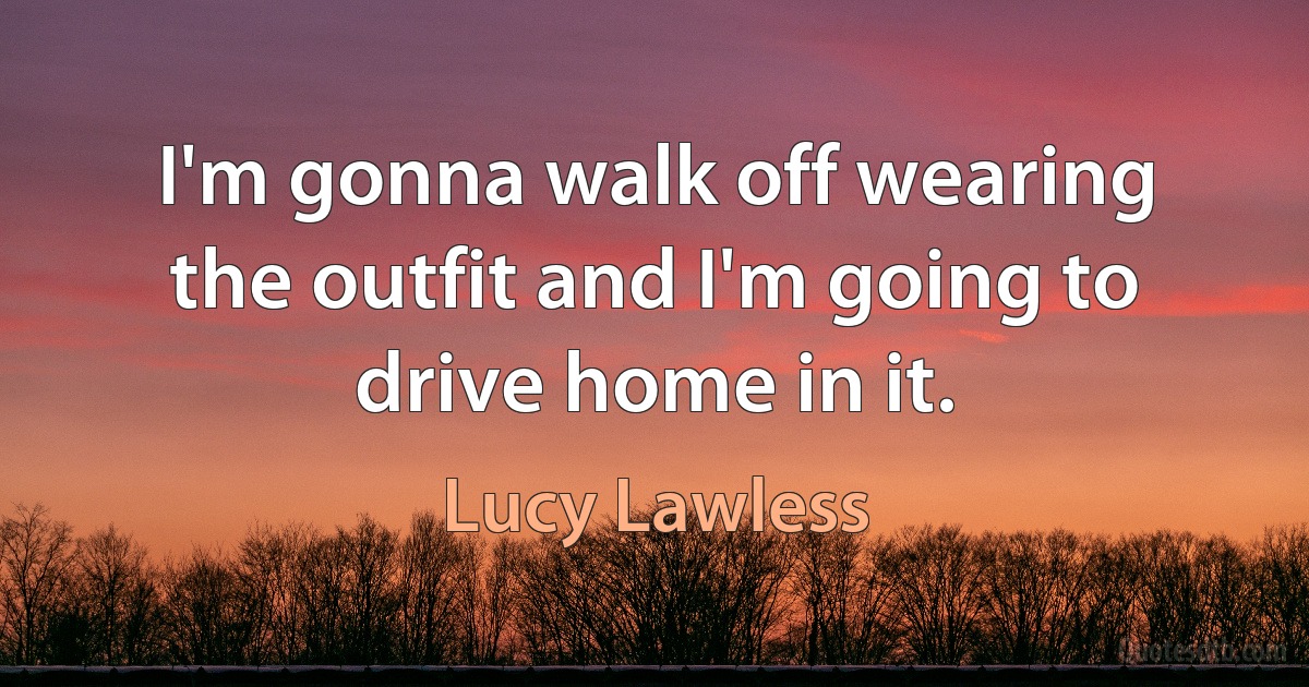 I'm gonna walk off wearing the outfit and I'm going to drive home in it. (Lucy Lawless)