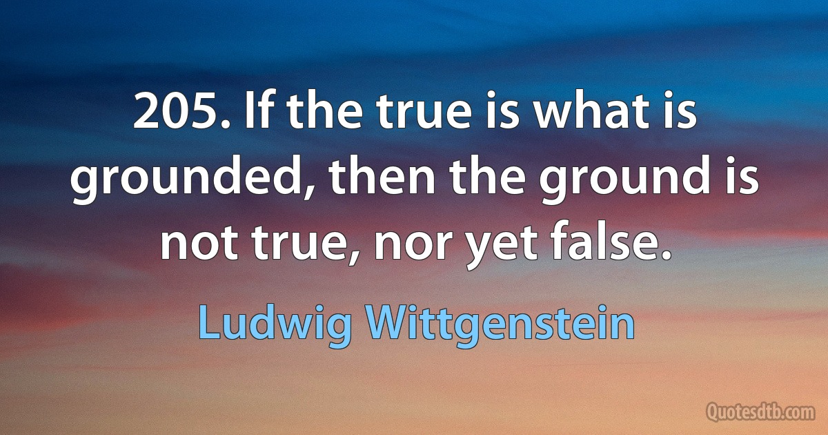 205. If the true is what is grounded, then the ground is not true, nor yet false. (Ludwig Wittgenstein)