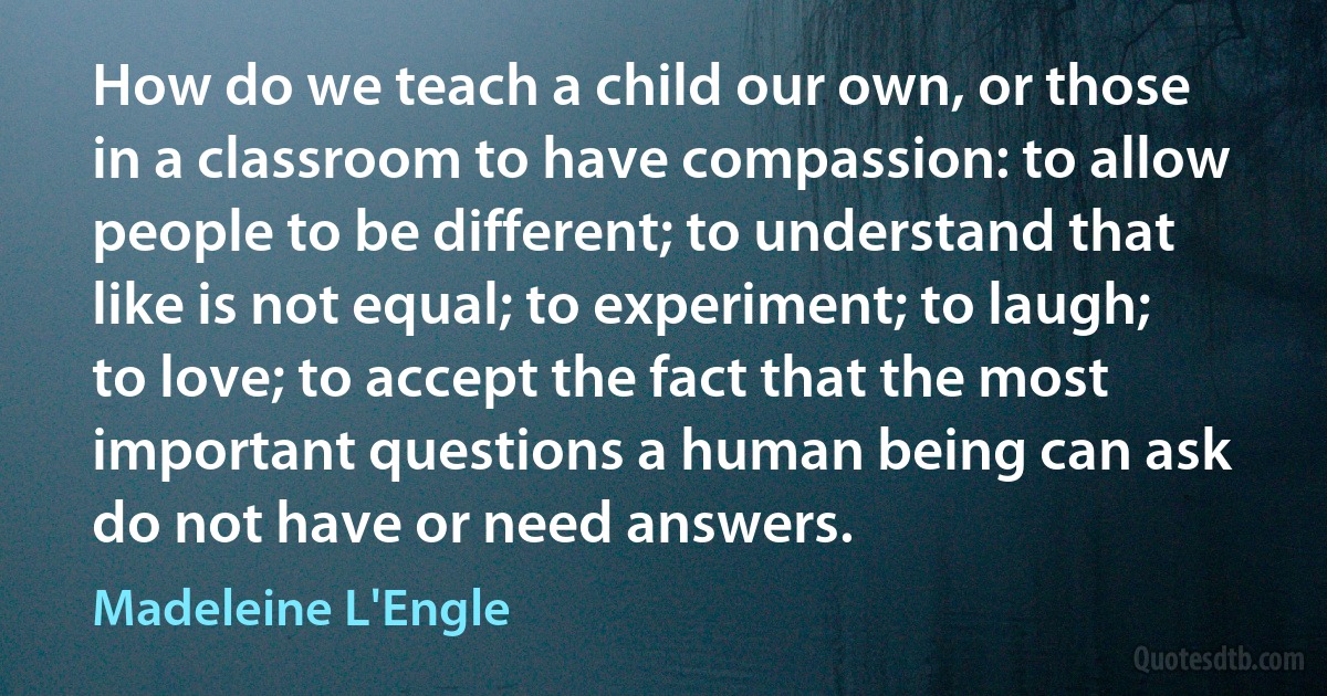 How do we teach a child our own, or those in a classroom to have compassion: to allow people to be different; to understand that like is not equal; to experiment; to laugh; to love; to accept the fact that the most important questions a human being can ask do not have or need answers. (Madeleine L'Engle)