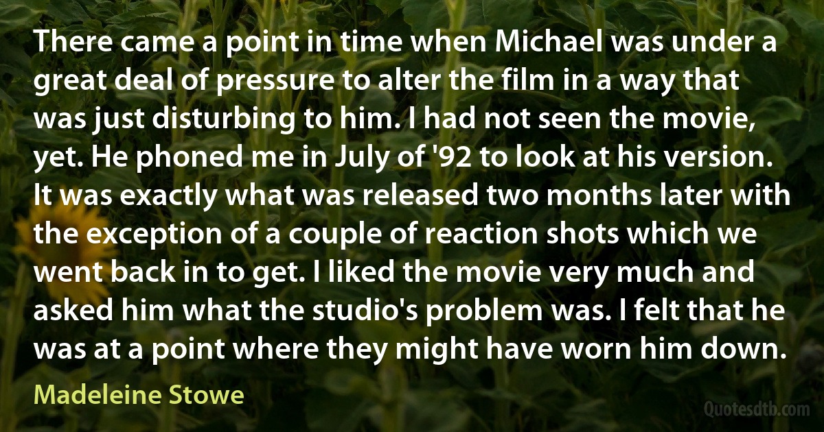 There came a point in time when Michael was under a great deal of pressure to alter the film in a way that was just disturbing to him. I had not seen the movie, yet. He phoned me in July of '92 to look at his version. It was exactly what was released two months later with the exception of a couple of reaction shots which we went back in to get. I liked the movie very much and asked him what the studio's problem was. I felt that he was at a point where they might have worn him down. (Madeleine Stowe)