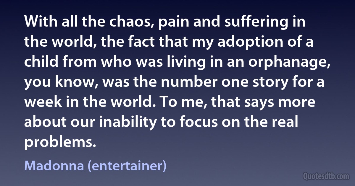 With all the chaos, pain and suffering in the world, the fact that my adoption of a child from who was living in an orphanage, you know, was the number one story for a week in the world. To me, that says more about our inability to focus on the real problems. (Madonna (entertainer))