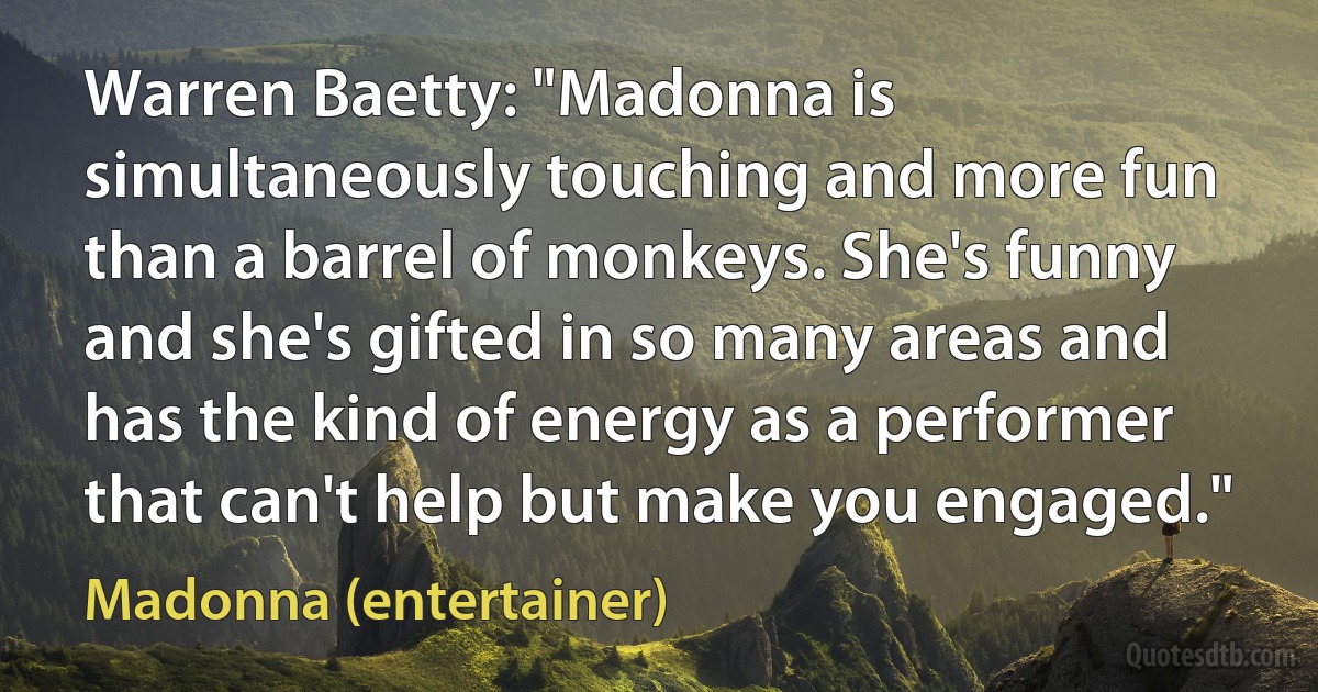 Warren Baetty: "Madonna is simultaneously touching and more fun than a barrel of monkeys. She's funny and she's gifted in so many areas and has the kind of energy as a performer that can't help but make you engaged." (Madonna (entertainer))