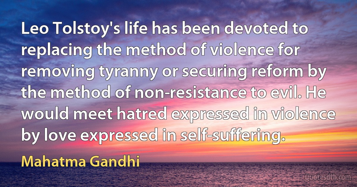 Leo Tolstoy's life has been devoted to replacing the method of violence for removing tyranny or securing reform by the method of non­resistance to evil. He would meet hatred expressed in violence by love expressed in self­suffering. (Mahatma Gandhi)