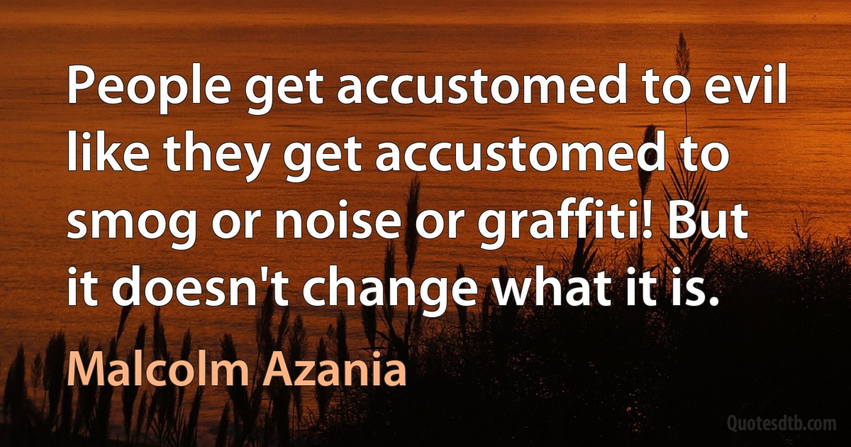 People get accustomed to evil like they get accustomed to smog or noise or graffiti! But it doesn't change what it is. (Malcolm Azania)