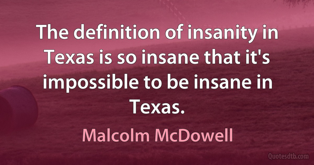 The definition of insanity in Texas is so insane that it's impossible to be insane in Texas. (Malcolm McDowell)