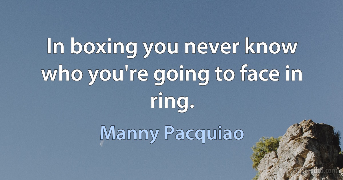 In boxing you never know who you're going to face in ring. (Manny Pacquiao)