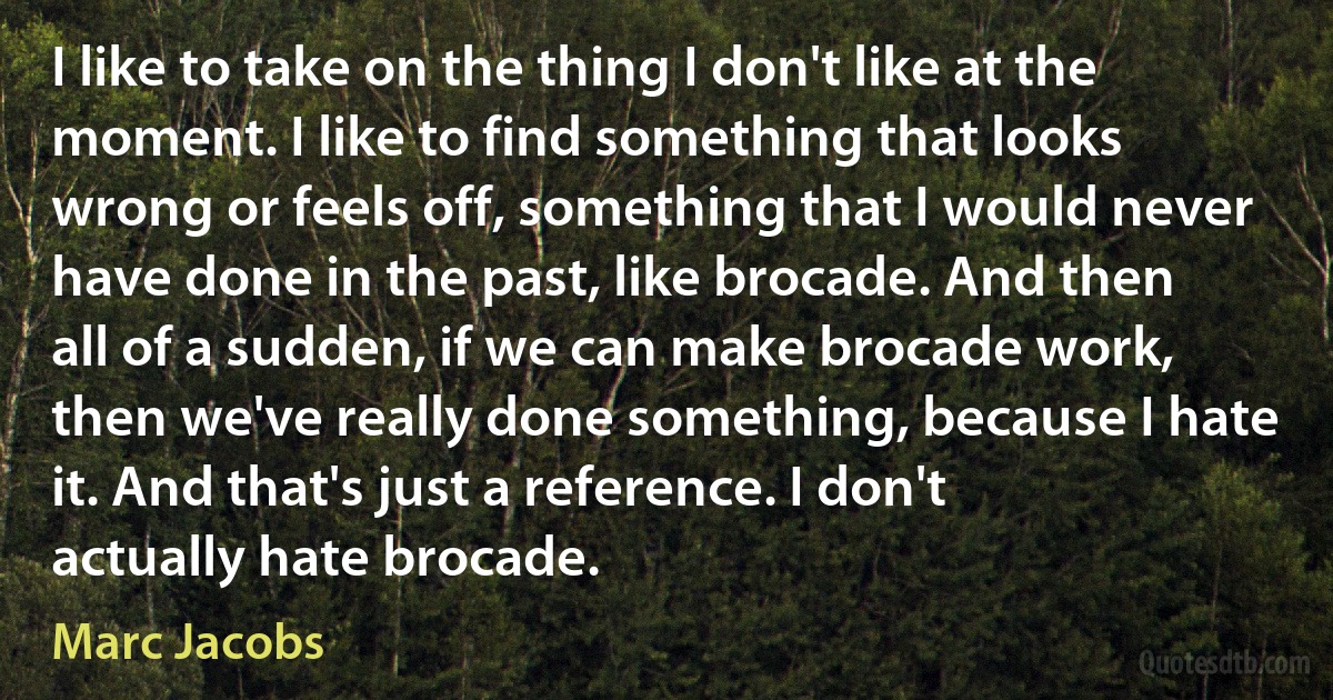 I like to take on the thing I don't like at the moment. I like to find something that looks wrong or feels off, something that I would never have done in the past, like brocade. And then all of a sudden, if we can make brocade work, then we've really done something, because I hate it. And that's just a reference. I don't actually hate brocade. (Marc Jacobs)