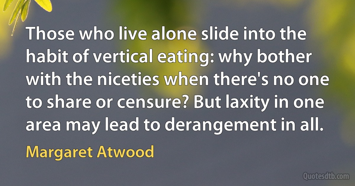 Those who live alone slide into the habit of vertical eating: why bother with the niceties when there's no one to share or censure? But laxity in one area may lead to derangement in all. (Margaret Atwood)