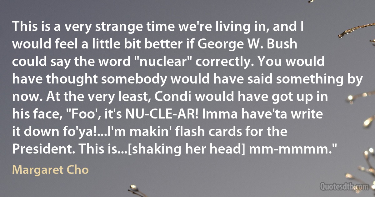 This is a very strange time we're living in, and I would feel a little bit better if George W. Bush could say the word "nuclear" correctly. You would have thought somebody would have said something by now. At the very least, Condi would have got up in his face, "Foo', it's NU-CLE-AR! Imma have'ta write it down fo'ya!...I'm makin' flash cards for the President. This is...[shaking her head] mm-mmmm." (Margaret Cho)