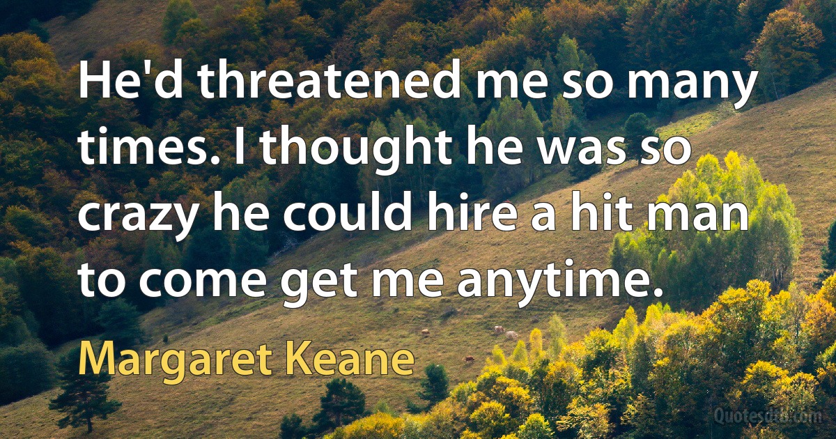 He'd threatened me so many times. I thought he was so crazy he could hire a hit man to come get me anytime. (Margaret Keane)