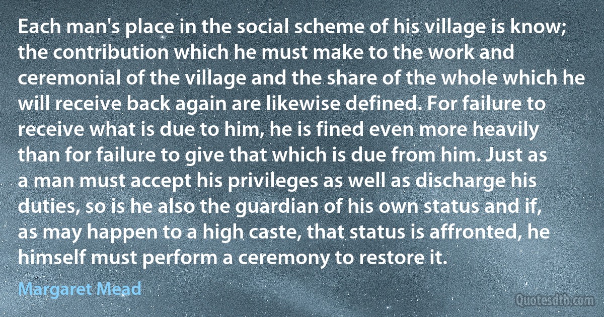 Each man's place in the social scheme of his village is know; the contribution which he must make to the work and ceremonial of the village and the share of the whole which he will receive back again are likewise defined. For failure to receive what is due to him, he is fined even more heavily than for failure to give that which is due from him. Just as a man must accept his privileges as well as discharge his duties, so is he also the guardian of his own status and if, as may happen to a high caste, that status is affronted, he himself must perform a ceremony to restore it. (Margaret Mead)