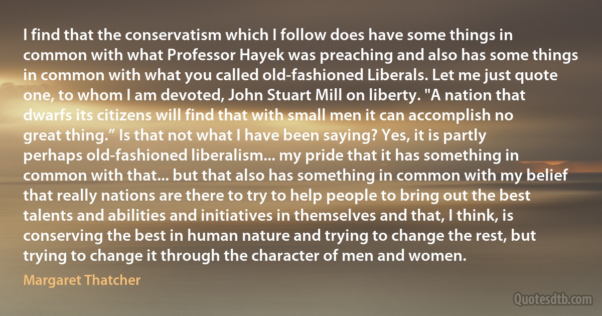 I find that the conservatism which I follow does have some things in common with what Professor Hayek was preaching and also has some things in common with what you called old-fashioned Liberals. Let me just quote one, to whom I am devoted, John Stuart Mill on liberty. "A nation that dwarfs its citizens will find that with small men it can accomplish no great thing.” Is that not what I have been saying? Yes, it is partly perhaps old-fashioned liberalism... my pride that it has something in common with that... but that also has something in common with my belief that really nations are there to try to help people to bring out the best talents and abilities and initiatives in themselves and that, I think, is conserving the best in human nature and trying to change the rest, but trying to change it through the character of men and women. (Margaret Thatcher)