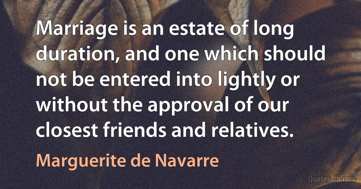 Marriage is an estate of long duration, and one which should not be entered into lightly or without the approval of our closest friends and relatives. (Marguerite de Navarre)