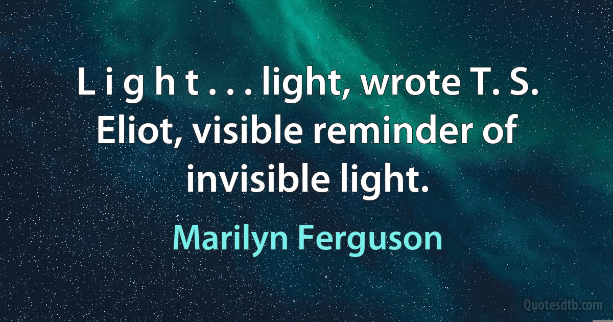 L i g h t . . . light, wrote T. S. Eliot, visible reminder of invisible light. (Marilyn Ferguson)