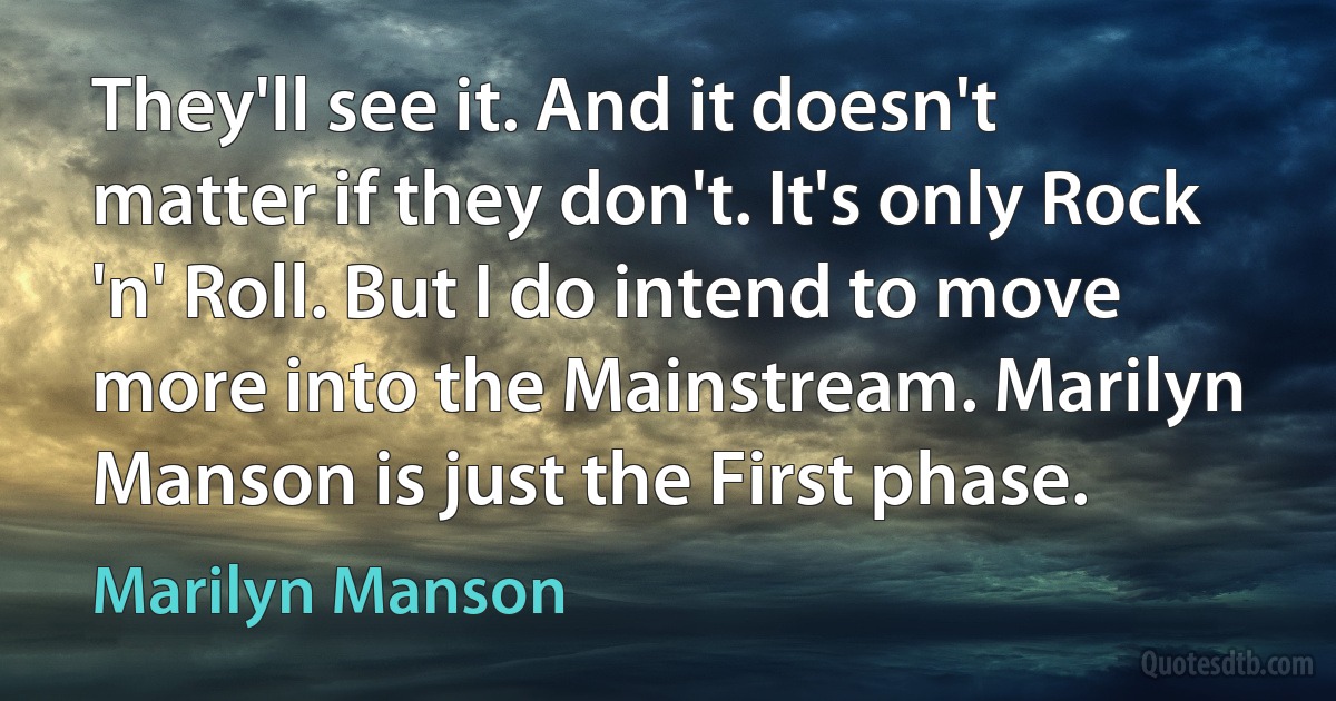 They'll see it. And it doesn't matter if they don't. It's only Rock 'n' Roll. But I do intend to move more into the Mainstream. Marilyn Manson is just the First phase. (Marilyn Manson)