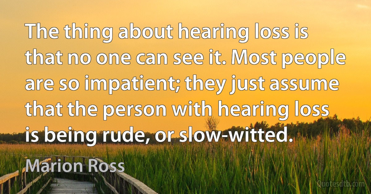 The thing about hearing loss is that no one can see it. Most people are so impatient; they just assume that the person with hearing loss is being rude, or slow-witted. (Marion Ross)