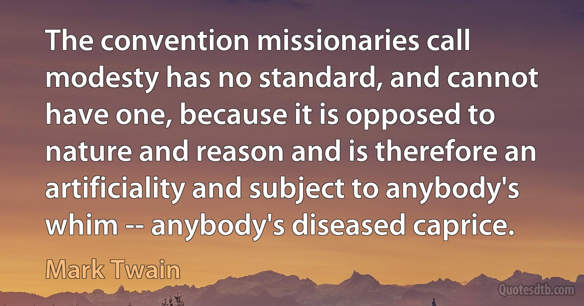 The convention missionaries call modesty has no standard, and cannot have one, because it is opposed to nature and reason and is therefore an artificiality and subject to anybody's whim -- anybody's diseased caprice. (Mark Twain)