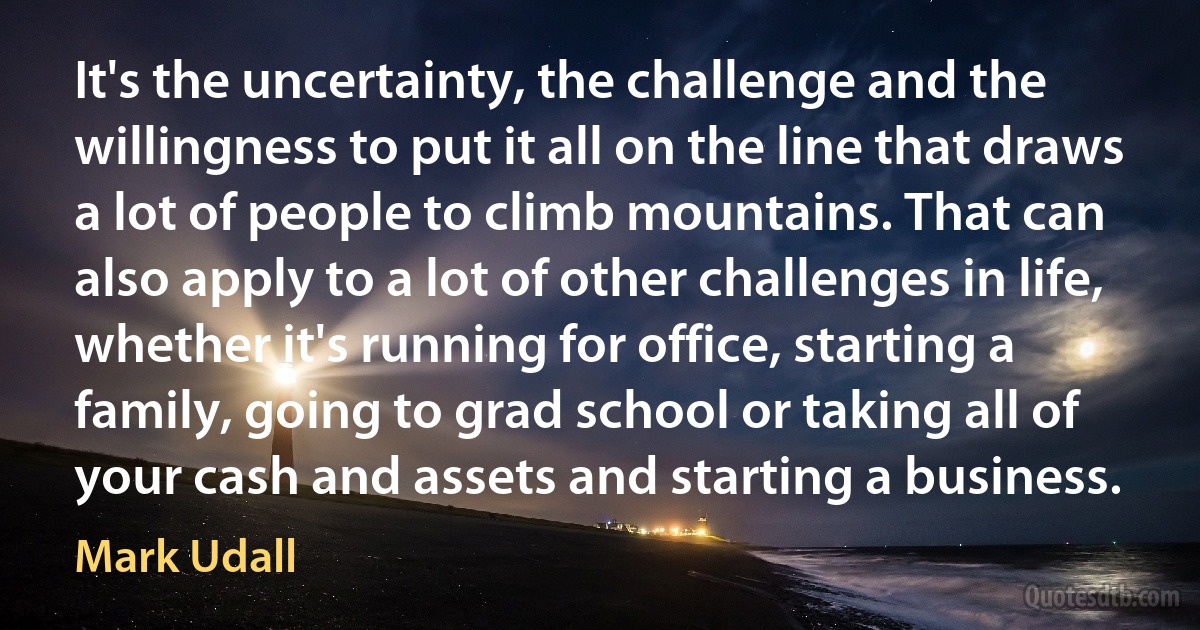 It's the uncertainty, the challenge and the willingness to put it all on the line that draws a lot of people to climb mountains. That can also apply to a lot of other challenges in life, whether it's running for office, starting a family, going to grad school or taking all of your cash and assets and starting a business. (Mark Udall)