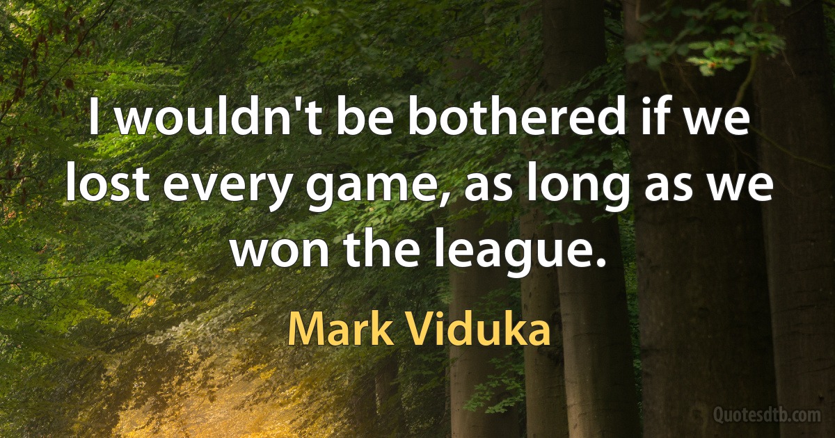 I wouldn't be bothered if we lost every game, as long as we won the league. (Mark Viduka)