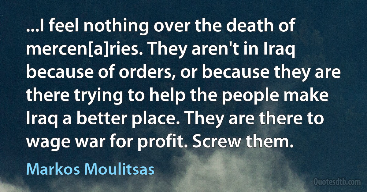 ...I feel nothing over the death of mercen[a]ries. They aren't in Iraq because of orders, or because they are there trying to help the people make Iraq a better place. They are there to wage war for profit. Screw them. (Markos Moulitsas)