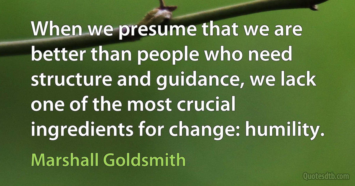 When we presume that we are better than people who need structure and guidance, we lack one of the most crucial ingredients for change: humility. (Marshall Goldsmith)