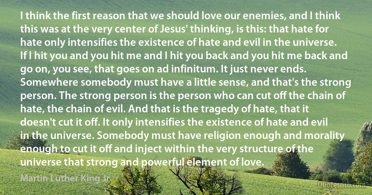 I think the first reason that we should love our enemies, and I think this was at the very center of Jesus' thinking, is this: that hate for hate only intensifies the existence of hate and evil in the universe. If I hit you and you hit me and I hit you back and you hit me back and go on, you see, that goes on ad infinitum. It just never ends. Somewhere somebody must have a little sense, and that's the strong person. The strong person is the person who can cut off the chain of hate, the chain of evil. And that is the tragedy of hate, that it doesn't cut it off. It only intensifies the existence of hate and evil in the universe. Somebody must have religion enough and morality enough to cut it off and inject within the very structure of the universe that strong and powerful element of love. (Martin Luther King Jr.)