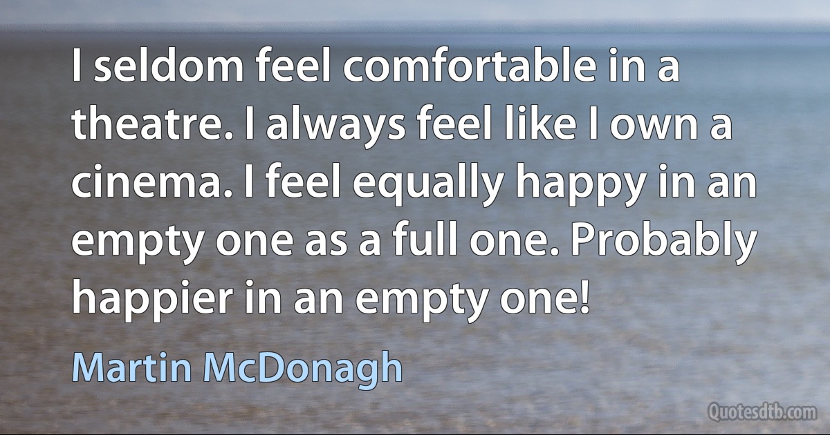 I seldom feel comfortable in a theatre. I always feel like I own a cinema. I feel equally happy in an empty one as a full one. Probably happier in an empty one! (Martin McDonagh)