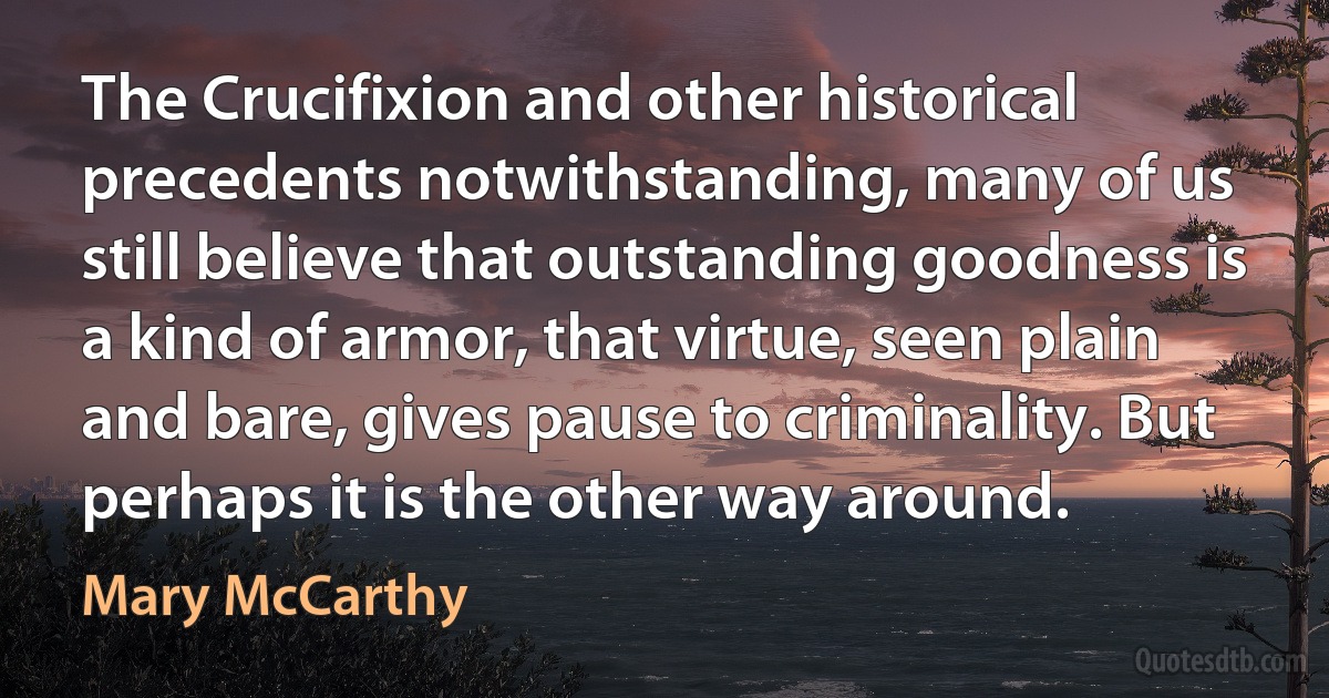 The Crucifixion and other historical precedents notwithstanding, many of us still believe that outstanding goodness is a kind of armor, that virtue, seen plain and bare, gives pause to criminality. But perhaps it is the other way around. (Mary McCarthy)