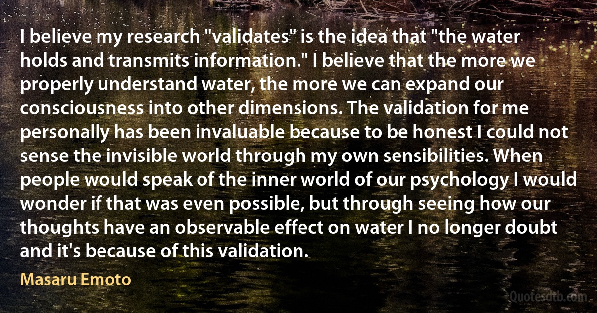 I believe my research "validates" is the idea that "the water holds and transmits information." I believe that the more we properly understand water, the more we can expand our consciousness into other dimensions. The validation for me personally has been invaluable because to be honest I could not sense the invisible world through my own sensibilities. When people would speak of the inner world of our psychology I would wonder if that was even possible, but through seeing how our thoughts have an observable effect on water I no longer doubt and it's because of this validation. (Masaru Emoto)