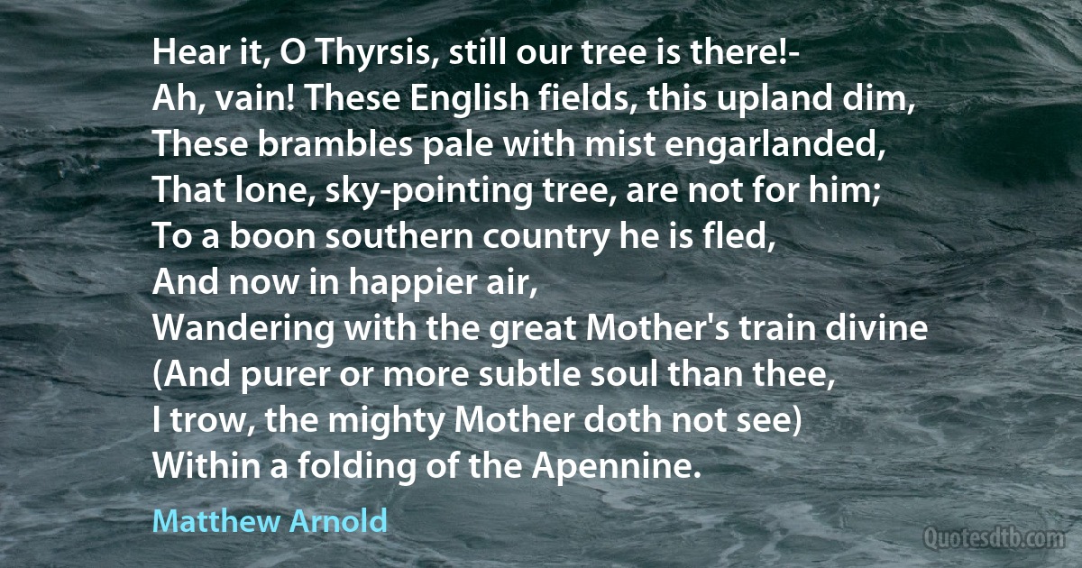 Hear it, O Thyrsis, still our tree is there!-
Ah, vain! These English fields, this upland dim,
These brambles pale with mist engarlanded,
That lone, sky-pointing tree, are not for him;
To a boon southern country he is fled,
And now in happier air,
Wandering with the great Mother's train divine
(And purer or more subtle soul than thee,
I trow, the mighty Mother doth not see)
Within a folding of the Apennine. (Matthew Arnold)