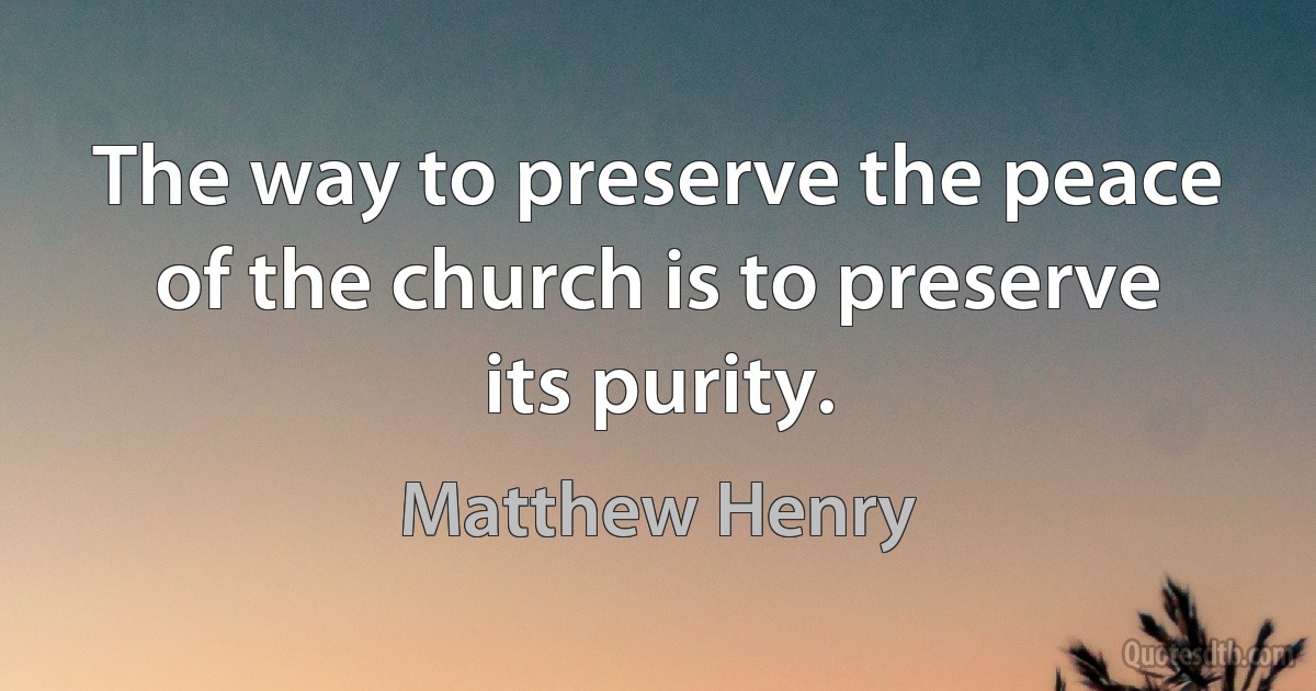 The way to preserve the peace of the church is to preserve its purity. (Matthew Henry)