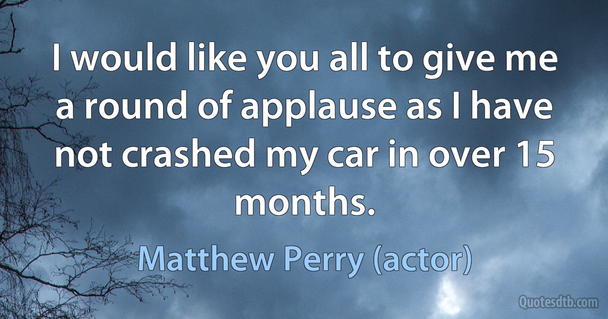 I would like you all to give me a round of applause as I have not crashed my car in over 15 months. (Matthew Perry (actor))