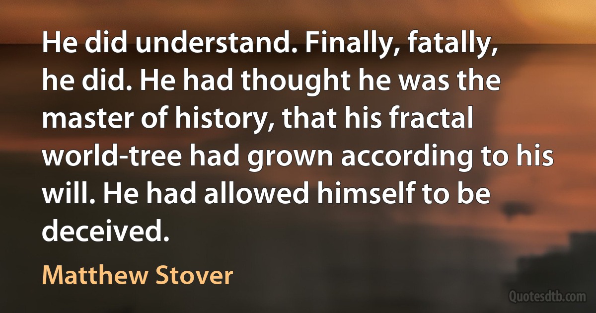 He did understand. Finally, fatally, he did. He had thought he was the master of history, that his fractal world-tree had grown according to his will. He had allowed himself to be deceived. (Matthew Stover)