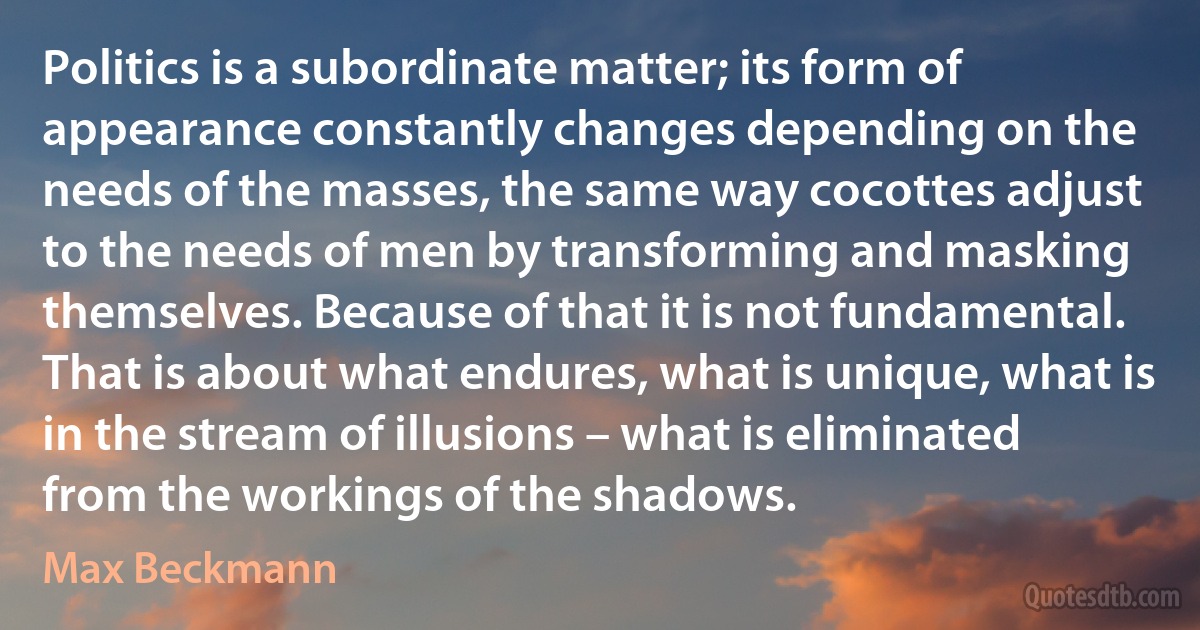 Politics is a subordinate matter; its form of appearance constantly changes depending on the needs of the masses, the same way cocottes adjust to the needs of men by transforming and masking themselves. Because of that it is not fundamental. That is about what endures, what is unique, what is in the stream of illusions – what is eliminated from the workings of the shadows. (Max Beckmann)