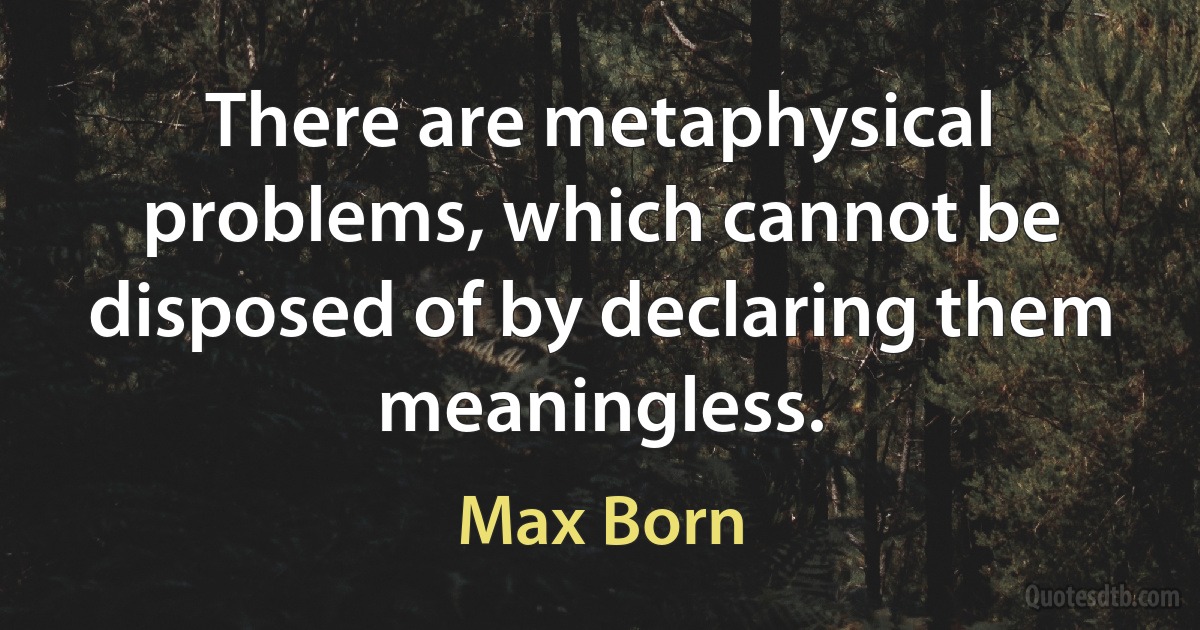 There are metaphysical problems, which cannot be disposed of by declaring them meaningless. (Max Born)