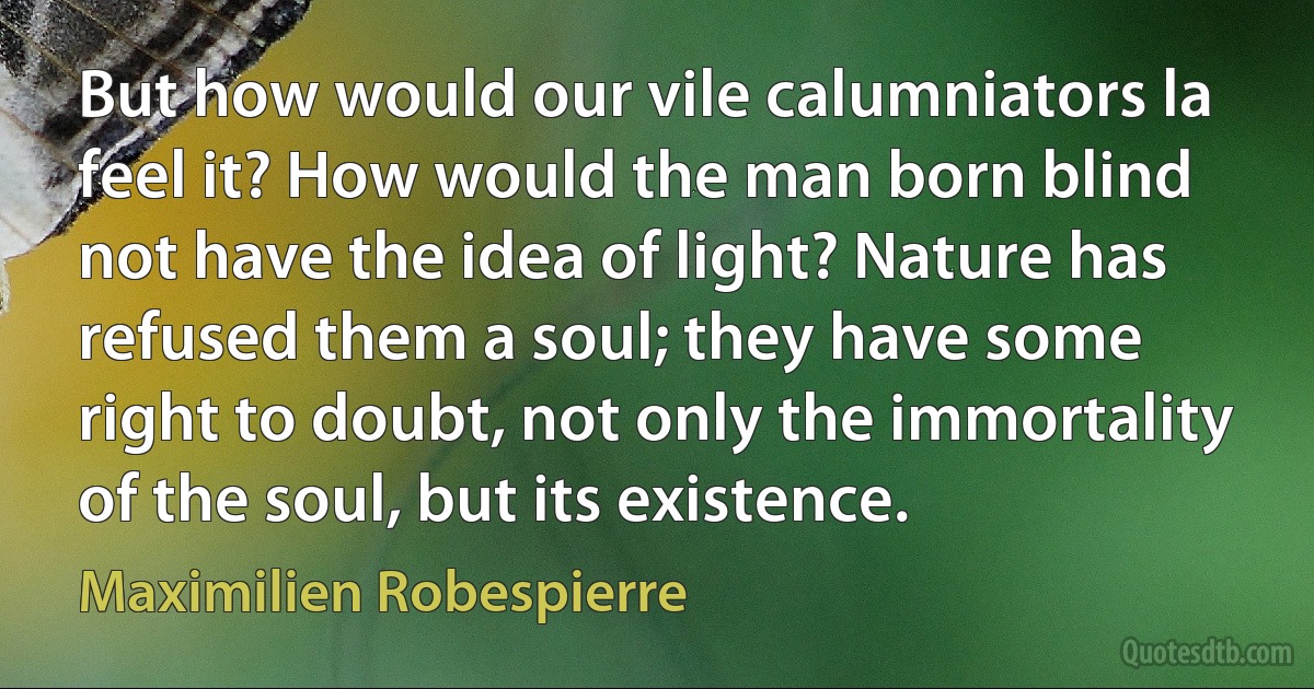 But how would our vile calumniators la feel it? How would the man born blind not have the idea of light? Nature has refused them a soul; they have some right to doubt, not only the immortality of the soul, but its existence. (Maximilien Robespierre)