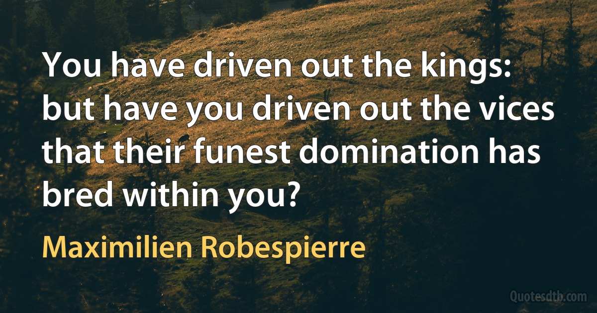 You have driven out the kings: but have you driven out the vices that their funest domination has bred within you? (Maximilien Robespierre)