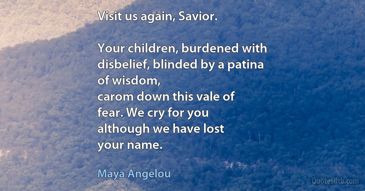 Visit us again, Savior.

Your children, burdened with
disbelief, blinded by a patina
of wisdom,
carom down this vale of
fear. We cry for you
although we have lost
your name. (Maya Angelou)