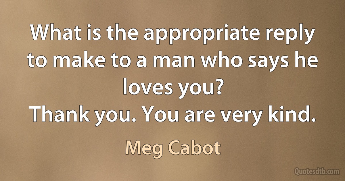 What is the appropriate reply to make to a man who says he loves you?
Thank you. You are very kind. (Meg Cabot)