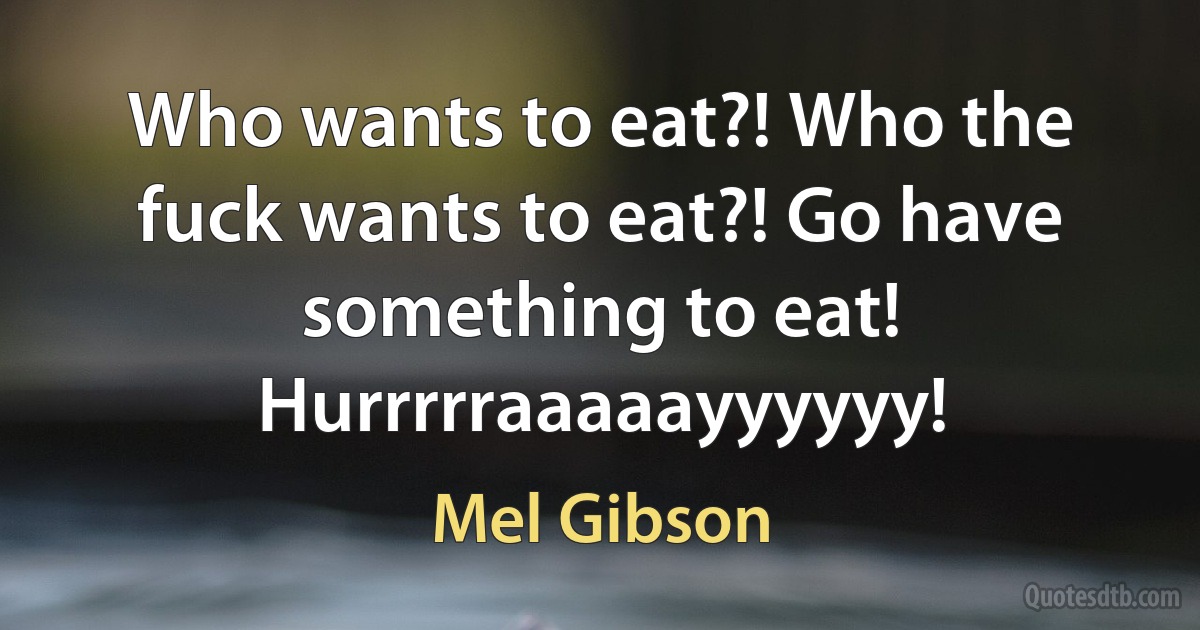 Who wants to eat?! Who the fuck wants to eat?! Go have something to eat! Hurrrrraaaaayyyyyy! (Mel Gibson)